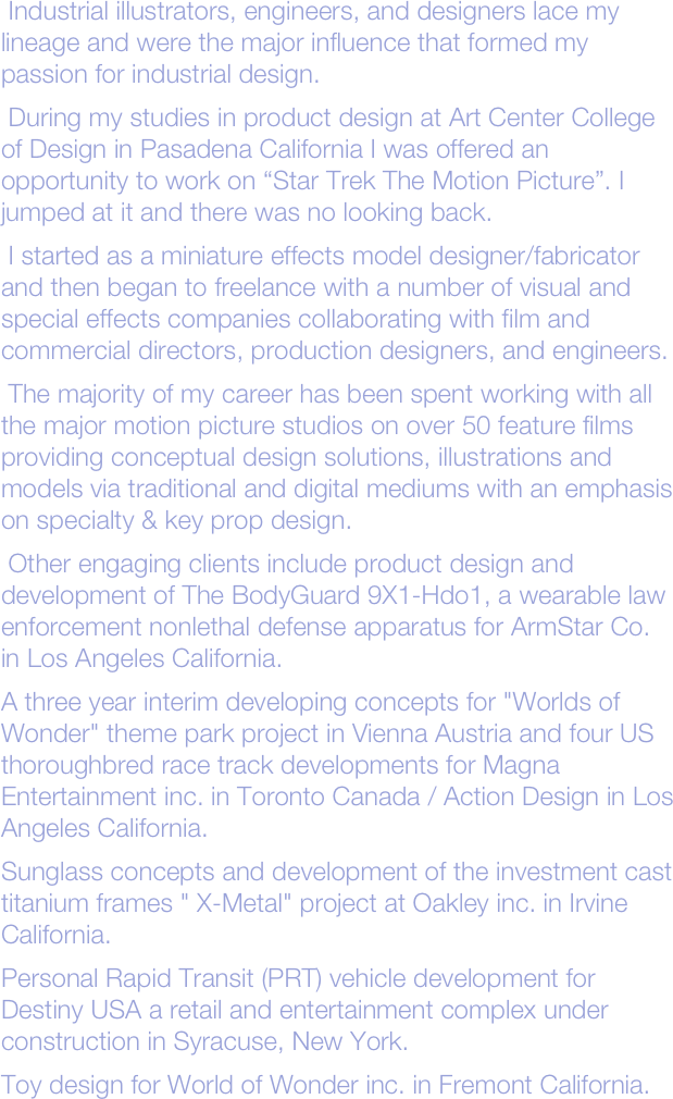  Industrial illustrators, engineers, and designers lace my  lineage and were the major influence that formed my passion for industrial design.
 During my studies in product design at Art Center College of Design in Pasadena California I was offered an opportunity to work on “Star Trek The Motion Picture”. I jumped at it and there was no looking back. 
 I started as a miniature effects model designer/fabricator and then began to freelance with a number of visual and special effects companies collaborating with film and commercial directors, production designers, and engineers.
 The majority of my career has been spent working with all the major motion picture studios on over 50 feature films providing conceptual design solutions, illustrations and models via traditional and digital mediums with an emphasis on specialty & key prop design.
 Other engaging clients include product design and development of The BodyGuard 9X1-Hdo1, a wearable law enforcement nonlethal defense apparatus for ArmStar Co. in Los Angeles California.
A three year interim developing concepts for "Worlds of Wonder" theme park project in Vienna Austria and four US thoroughbred race track developments for Magna Entertainment inc. in Toronto Canada / Action Design in Los Angeles California.
Sunglass concepts and development of the investment cast titanium frames " X-Metal" project at Oakley inc. in Irvine California.  
Personal Rapid Transit (PRT) vehicle development for Destiny USA a retail and entertainment complex under construction in Syracuse, New York.
Toy design for World of Wonder inc. in Fremont California.

 